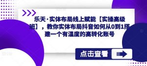 乐天·实体布局线上赋能【实操高级班】,教你实体布局抖音如何从0到1搭建一个有温度的高转化账号-互联网资源大全网