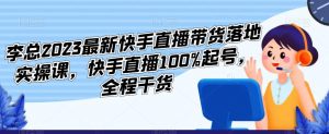 李总2023最新快手直播带货落地实操课，快手直播100%起号，全程干货-互联网资源大全网