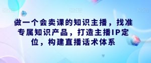做一个会卖课的知识主播,找准专属知识产品,打造主播IP定位,构建直播话术体系-互联网资源大全网
