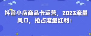 抖音小店商品卡运营,2023流量风口,抢占流量红利!-互联网资源大全网