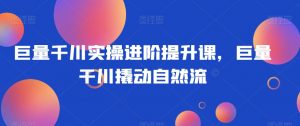 巨量千川实操进阶提升课，巨量干川撬动自然流-互联网资源大全网