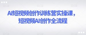 AI短视频创作训练营实操课，短视频AI创作全流程-互联网资源大全网