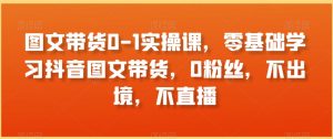 图文带货0-1实操课，零基础学习抖音图文带货，0粉丝，不出境，不直播-互联网资源大全网