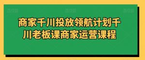 商家千川投放领航计划千川老板课商家运营课程-互联网资源大全网