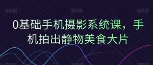 0基础手机摄影系统课,手机拍出静物美食大片-互联网资源大全网