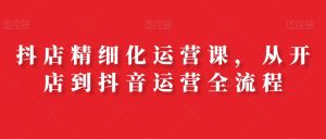 抖店精细化运营课,从开店到抖音运营全流程-互联网资源大全网