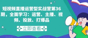 短视频直播运营型实战营第36期，全面学习：运营、主播、视频、投放、打爆品-互联网资源大全网