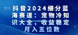抖音2024细分蓝海赛道：宠物冷知识大全，收益稳定，月入五位数【揭秘】-互联网资源大全网
