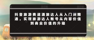 抖音旅游赛道酒旅达人从入门到精通,实现旅游达人账号从内容价值到商业价值的升级-互联网资源大全网