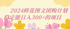 2024鲜花图文团购计划小白能稳定每日收入三位数的项目【揭秘】-互联网资源大全网
