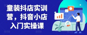 童装抖店实训营,抖音小店入门实操课-互联网资源大全网