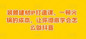 装修建材IP打造课,一顿火锅的成本,让你彻底学会怎么做抖音-互联网资源大全网