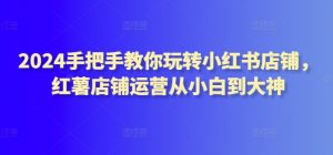 2024手把手教你玩转小红书店铺，红薯店铺运营从小白到大神-互联网资源大全网