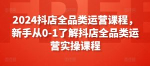 2024抖店全品类运营课程,新手从0-1了解抖店全品类运营实操课程-第一资源库