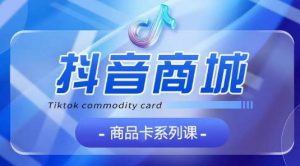 抖音商品卡系列课程，大模块【认知】【基础】【运营】【玩法】系统教学-互联网资源大全网