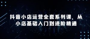 抖音小店运营全套系列课,全新升级,从小店基础入门到进阶精通,系统掌握月销百万小店的核心秘密-互联网资源大全网