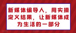 新媒体编导人，用实操定义结果，让新媒体成为生活的一部分-互联网资源大全网