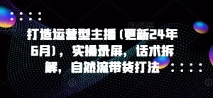 打造运营型主播(更新24年6月),实操录屏,话术拆解,自然流带货打法-第一资源库