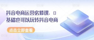 抖音电商运营必修课,0基础也可以玩转抖音电商-互联网资源大全网