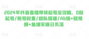 2024年抖音直播带货起号全攻略,0粉起号/账号权重/团队搭建/Ab链+短视频+鱼塘实操日不落-第一资源库