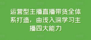 运营型主播直播带货全体系打造，由浅入深学习主播四大能力-互联网资源大全网