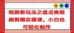 短剧新玩法之盘点类短剧剪辑实操课，小白也可轻松制作-互联网资源大全网