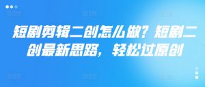 短剧剪辑二创怎么做？短剧二创最新思路，轻松过原创-第一资源库
