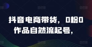 抖音电商带货，0粉0作品自然流起号，热销20多万人的抖音课程的经验分享-互联网资源大全网