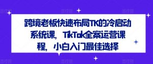 跨境老板快速布局TK的冷启动系统课,TikTok全案运营课程,小白入门最佳选择-互联网资源大全网