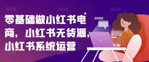 零基础做小红书电商，小红书无货源，小红书系统运营-第一资源库