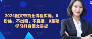 ​​​​​​2024图文带货全流程实操，0粉丝，不出镜，不直播，0基础学习抖音图文带货-第一资源库