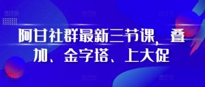 阿甘社群最新三节课,叠加、金字塔、上大促-互联网资源大全网