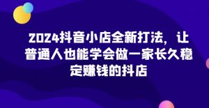 2024抖音小店全新打法，让普通人也能学会做一家长久稳定赚钱的抖店（更新）-互联网资源大全网