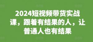 2024短视频带货实战课,跟着有结果的人,让普通人也有结果-互联网资源大全网