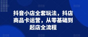 抖音小店全套玩法,抖店商品卡运营,从零基础到起店全流程-互联网资源大全网