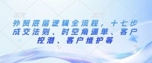外贸底层逻辑全流程，十七步成交法则、时空角逼单、客户挖潜、客户维护等-互联网资源大全网