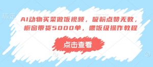 AI动物买菜做饭视频，吸粉点赞无数，橱窗带货5000单，喂饭级操作教程-互联网资源大全网