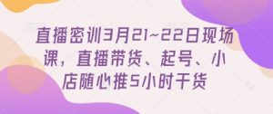 直播密训3月21~22日现场课，​直播带货、起号、小店随心推5小时干货-互联网资源大全网