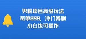 男粉项目高级玩法,每单899,冷门暴利,小白也可操作-互联网资源大全网