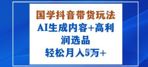 国学抖音带货玩法，AI生成内容+高利润选品，轻松月入1W+-互联网资源大全网